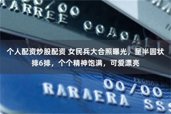 個人配資炒股配資 女民兵大合照曝光，呈半圓狀排6排，個個精神飽滿，可愛漂亮